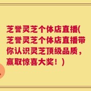 芝誉灵芝个体店直播(芝誉灵芝个体店直播带你认识灵芝顶级品质，赢取惊喜大奖！)