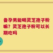备孕男能喝灵芝孢子粉嘛？灵芝孢子粉可以长期吃吗