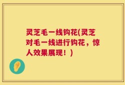 灵芝毛一线钩花(灵芝对毛一线进行钩花，惊人效果展现！)