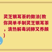 灵芝银耳茶的做法(教你简单手制灵芝银耳茶，清热解毒润肺又养颜)