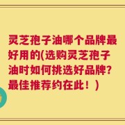 灵芝孢子油哪个品牌最好用的(选购灵芝孢子油时如何挑选好品牌？最佳推荐约在此！)