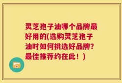 灵芝孢子油哪个品牌最好用的(选购灵芝孢子油时如何挑选好品牌？最佳推荐约在此！)