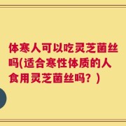体寒人可以吃灵芝菌丝吗(适合寒性体质的人食用灵芝菌丝吗？)