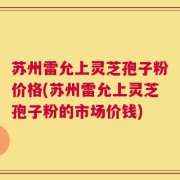 苏州雷允上灵芝孢子粉价格(苏州雷允上灵芝孢子粉的市场价钱)