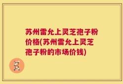 苏州雷允上灵芝孢子粉价格(苏州雷允上灵芝孢子粉的市场价钱)