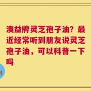 澳益牌灵芝孢子油？最近经常听到朋友说灵芝孢子油，可以科普一下吗