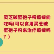 灵芝破壁孢子粉癌症能吃吗(可以食用灵芝破壁孢子粉来治疗癌症吗？)