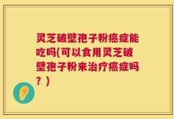 灵芝破壁孢子粉癌症能吃吗(可以食用灵芝破壁孢子粉来治疗癌症吗？)
