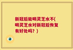 新冠后能喝灵芝水不(喝灵芝水对新冠后恢复有好处吗？)