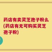 药店有卖灵芝孢子粉么(药店有无可购买灵芝孢子粉)