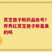 灵芝孢子粉药品批号？乔秀红灵芝孢子粉是真的吗