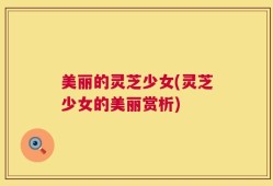 美丽的灵芝少女(灵芝少女的美丽赏析)