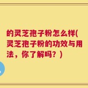 的灵芝孢子粉怎么样(灵芝孢子粉的功效与用法，你了解吗？)