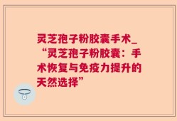灵芝孢子粉胶囊手术_“灵芝孢子粉胶囊：手术恢复与免疫力提升的天然选择”