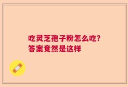 吃灵芝孢子粉怎么吃？答案竟然是这样