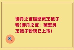 御丹之宝破壁灵芝孢子粉(御丹之宝：破壁灵芝孢子粉现已上市)