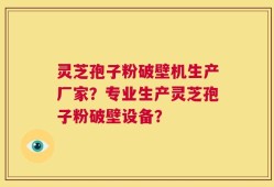 灵芝孢子粉破壁机生产厂家？专业生产灵芝孢子粉破壁设备？