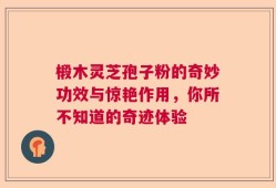 椴木灵芝孢子粉的奇妙功效与惊艳作用，你所不知道的奇迹体验