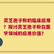 灵芝孢子粉的临床应用？探讨灵芝孢子粉在医学领域的应用价值？