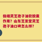 极端灵芝孢子油软胶囊作用？山东芝圣堂灵芝孢子油口碑怎么样？