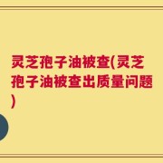 灵芝孢子油被查(灵芝孢子油被查出质量问题)