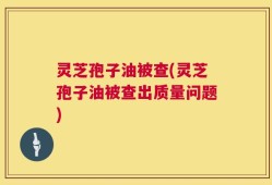 灵芝孢子油被查(灵芝孢子油被查出质量问题)