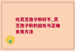 吃灵芝孢子粉好不_灵芝孢子粉的益处与正确食用方法