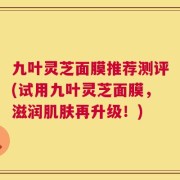 九叶灵芝面膜推荐测评(试用九叶灵芝面膜，滋润肌肤再升级！)