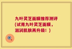 九叶灵芝面膜推荐测评(试用九叶灵芝面膜，滋润肌肤再升级！)