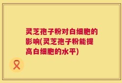 灵芝孢子粉对白细胞的影响(灵芝孢子粉能提高白细胞的水平)