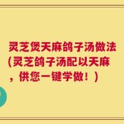 灵芝煲天麻鸽子汤做法(灵芝鸽子汤配以天麻，供您一键学做！)