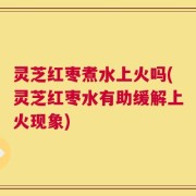 灵芝红枣煮水上火吗(灵芝红枣水有助缓解上火现象)