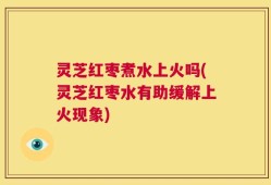灵芝红枣煮水上火吗(灵芝红枣水有助缓解上火现象)