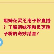 姐妹花灵芝孢子粉直播？了解姐妹花和灵芝孢子粉的奇妙结合？
