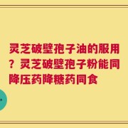 灵芝破壁孢子油的服用？灵芝破壁孢子粉能同降压药降糖药同食