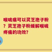 喉咙痛可以灵芝孢子粉？灵芝孢子粉缓解喉咙疼痛的功效？