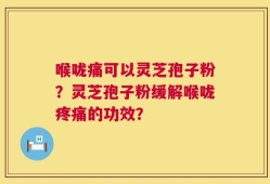 喉咙痛可以灵芝孢子粉？灵芝孢子粉缓解喉咙疼痛的功效？