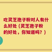 吃灵芝孢子粉对人有什么好处 (灵芝孢子粉的好处，你知道吗？)