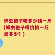 蝉虫孢子粉多少钱一斤(蝉虫孢子粉价格一斤是多少？)