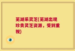 芜湖采灵芝(芜湖出现珍贵灵芝资源，受到重视)
