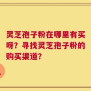 灵芝孢子粉在哪里有买呀？寻找灵芝孢子粉的购买渠道？