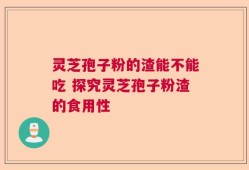 灵芝孢子粉的渣能不能吃 探究灵芝孢子粉渣的食用性