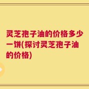 灵芝孢子油的价格多少一饼(探讨灵芝孢子油的价格)