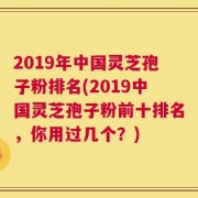 2019年中国灵芝孢子粉排名(2019中国灵芝孢子粉前十排名，你用过几个？)