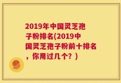 2019年中国灵芝孢子粉排名(2019中国灵芝孢子粉前十排名，你用过几个？)