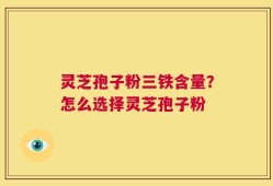 灵芝孢子粉三铁含量？怎么选择灵芝孢子粉