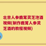北京人参鹿茸灵芝泡酒视频(制作鹿茸人参灵芝酒的教程视频)