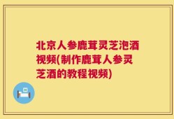 北京人参鹿茸灵芝泡酒视频(制作鹿茸人参灵芝酒的教程视频)