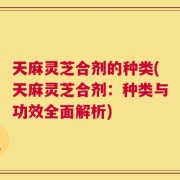 天麻灵芝合剂的种类(天麻灵芝合剂：种类与功效全面解析)