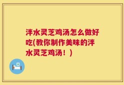 泮水灵芝鸡汤怎么做好吃(教你制作美味的泮水灵芝鸡汤！)